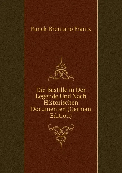 Обложка книги Die Bastille in Der Legende Und Nach Historischen Documenten (German Edition), Funck-Brentano Frantz