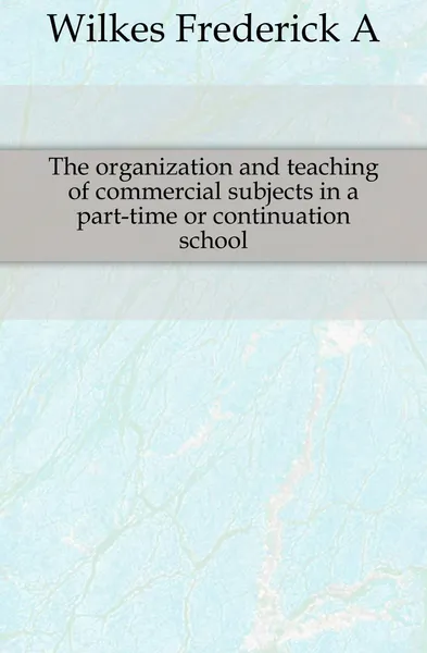 Обложка книги The organization and teaching of commercial subjects in a part-time or continuation school, Frederick A. Wilkes