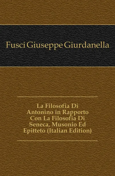 Обложка книги La Filosofia Di Antonino in Rapporto Con La Filosofia Di Seneca, Musonio Ed Epitteto (Italian Edition), Fusci Giuseppe Giurdanella