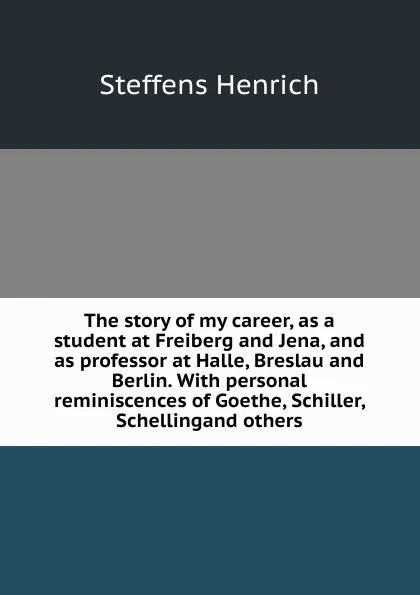 Обложка книги The story of my career, as a student at Freiberg and Jena, and as professor at Halle, Breslau and Berlin. With personal reminiscences of Goethe, Schiller, Schellingand others, Steffens Henrich