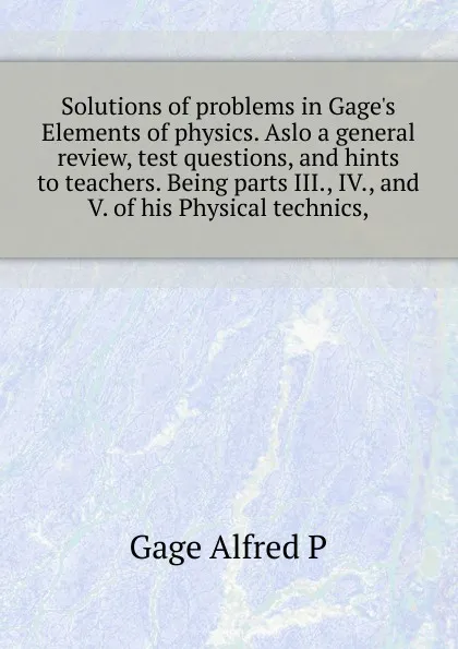 Обложка книги Solutions of problems in Gage.s Elements of physics. Aslo a general review, test questions, and hints to teachers. Being parts III., IV., and V. of his Physical technics,, Alfred P. Gage