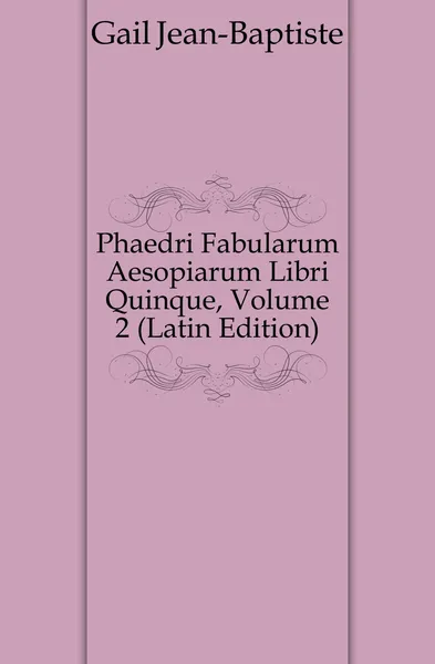 Обложка книги Phaedri Fabularum Aesopiarum Libri Quinque, Volume 2 (Latin Edition), Gail Jean-Baptiste