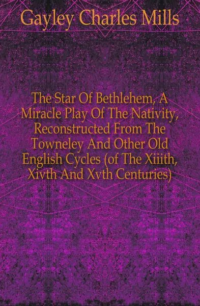 Обложка книги The Star Of Bethlehem, A Miracle Play Of The Nativity, Reconstructed From The Towneley And Other Old English Cycles (of The Xiiith, Xivth And Xvth Centuries), Gayley Charles Mills