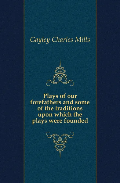 Обложка книги Plays of our forefathers and some of the traditions upon which the plays were founded, Gayley Charles Mills