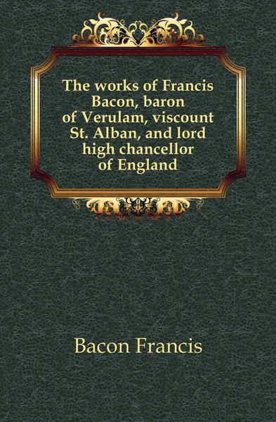 Обложка книги The works of Francis Bacon, baron of Verulam, viscount St. Alban, and lord high chancellor of England, Фрэнсис Бэкон