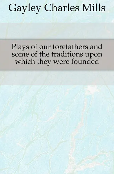 Обложка книги Plays of our forefathers and some of the traditions upon which they were founded, Gayley Charles Mills