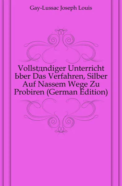 Обложка книги Vollstandiger Unterricht Uber Das Verfahren, Silber Auf Nassem Wege Zu Probiren (German Edition), Gay-Lussac Joseph Louis