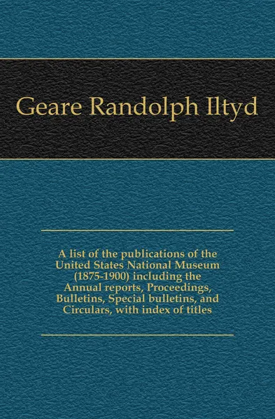 Обложка книги A list of the publications of the United States National Museum (1875-1900) including the Annual reports, Proceedings, Bulletins, Special bulletins, and Circulars, with index of titles, Geare Randolph Iltyd