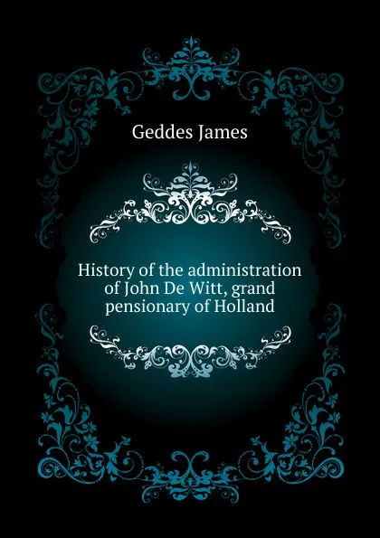 Обложка книги History of the administration of John De Witt, grand pensionary of Holland, Geddes James