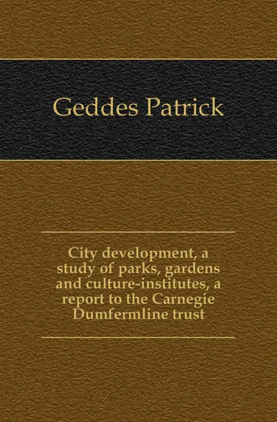 Обложка книги City development, a study of parks, gardens and culture-institutes, a report to the Carnegie Dumfermline trust, Geddes Patrick