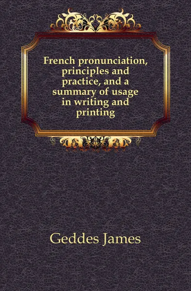 Обложка книги French pronunciation, principles and practice, and a summary of usage in writing and printing, Geddes James