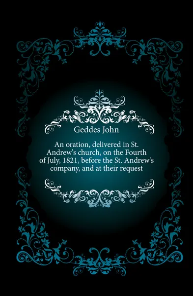 Обложка книги An oration, delivered in St. Andrew's church, on the Fourth of July, 1821, before the St. Andrew's company, and at their request, Geddes John