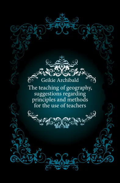 Обложка книги The teaching of geography, suggestions regarding principles and methods for the use of teachers, Geikie Archibald