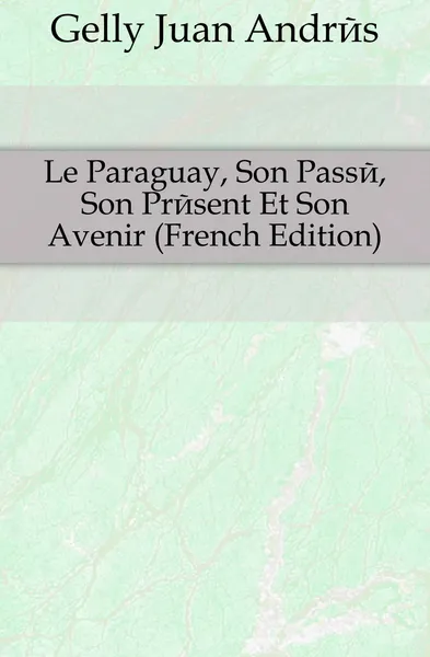 Обложка книги Le Paraguay, Son Passe, Son Present Et Son Avenir (French Edition), Gelly Juan Andrés