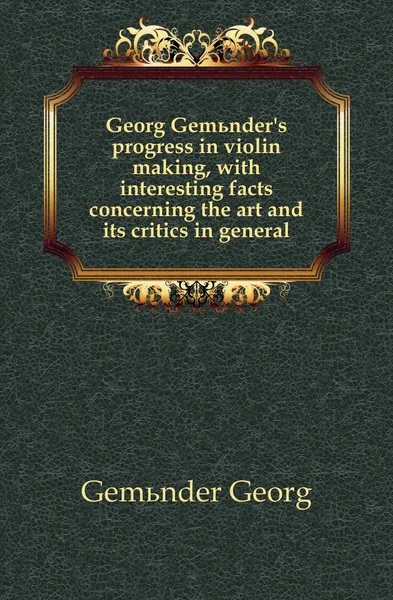 Обложка книги Georg Gemunder.s progress in violin making, with interesting facts concerning the art and its critics in general, Gemünder Georg