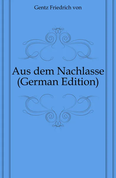 Обложка книги Aus dem Nachlasse (German Edition), Friedrich von Gentz