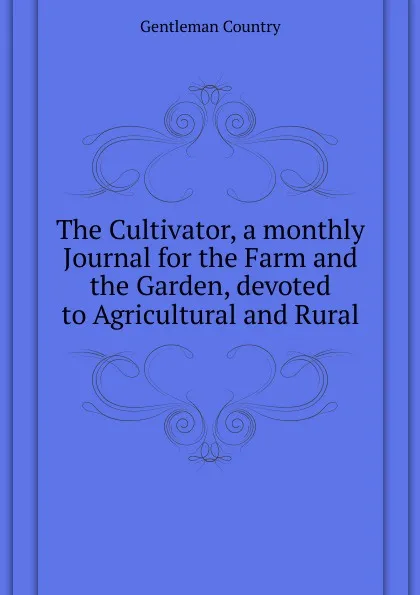 Обложка книги The Cultivator, a monthly Journal for the Farm and the Garden, devoted to Agricultural and Rural, Gentleman Country