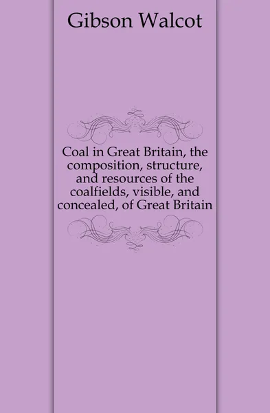 Обложка книги Coal in Great Britain, the composition, structure, and resources of the coalfields, visible, and concealed, of Great Britain, Gibson Walcot