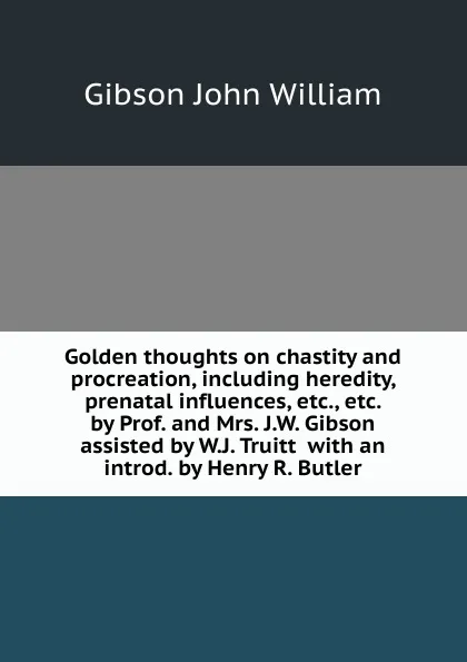 Обложка книги Golden thoughts on chastity and procreation, including heredity, prenatal influences, etc., etc.  by Prof. and Mrs. J.W. Gibson assisted by W.J. Truitt  with an introd. by Henry R. Butler, Gibson John William