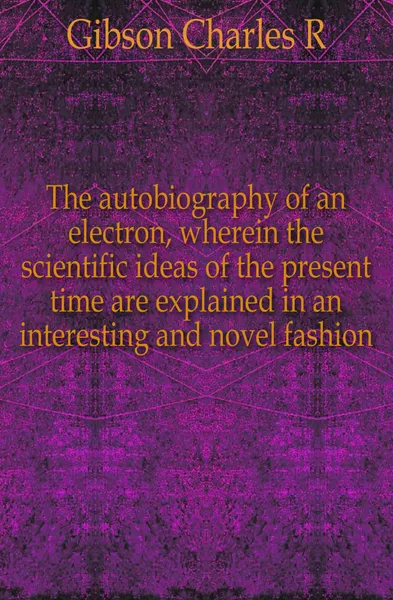 Обложка книги The autobiography of an electron, wherein the scientific ideas of the present time are explained in an interesting and novel fashion, Charles R. Gibson