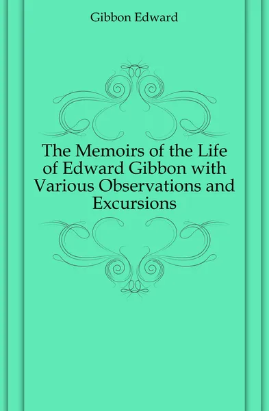 Обложка книги The Memoirs of the Life of Edward Gibbon with Various Observations and Excursions, Edward Gibbon