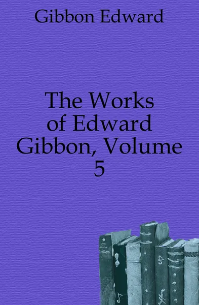 Обложка книги The Works of Edward Gibbon, Volume 5, Edward Gibbon