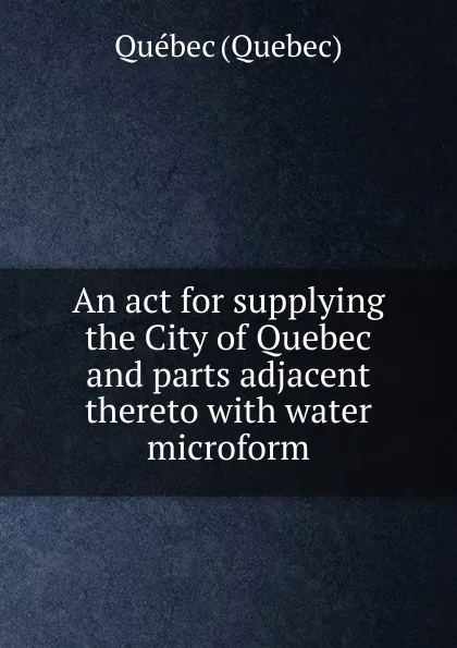 Обложка книги An act for supplying the City of Quebec and parts adjacent thereto with water microform, Québec Quebec