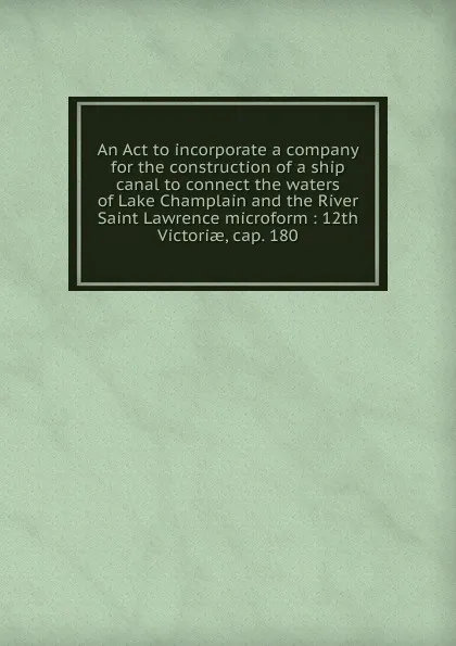 Обложка книги An Act to incorporate a company for the construction of a ship canal to connect the waters of Lake Champlain and the River Saint Lawrence microform, 