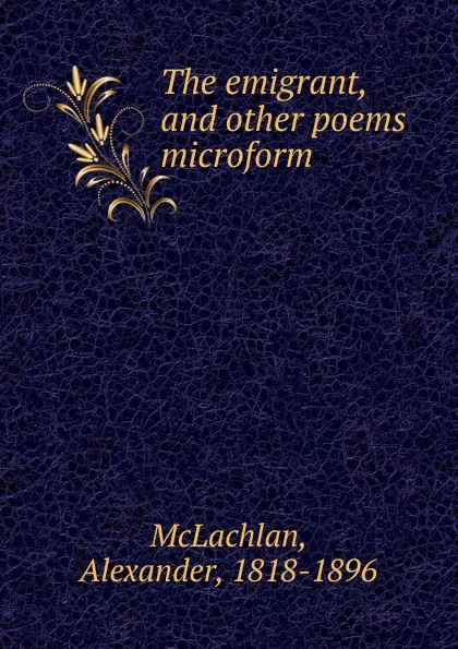 Обложка книги The emigrant, and other poems microform, Alexander McLachlan