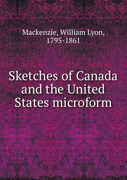 Обложка книги Sketches of Canada and the United States microform, William Lyon Mackenzie