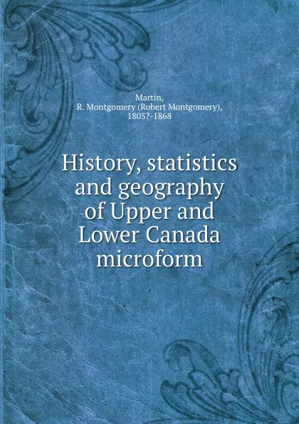 Обложка книги History, statistics and geography of Upper and Lower Canada microform, Robert Montgomery Martin