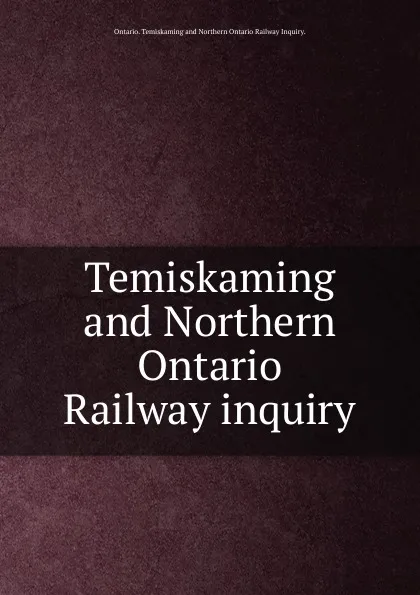 Обложка книги Temiskaming and Northern Ontario Railway inquiry., Ontario Temiskaming and Northern Ontario Railway Inquiry