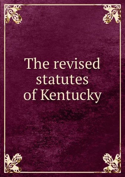 Обложка книги The revised statutes of Kentucky, C. A. Wickliffe, S. Turner, S. S. Nicholas