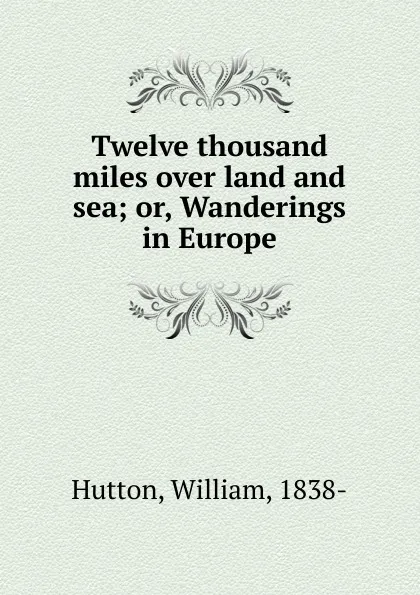 Обложка книги Twelve thousand miles over land and sea. Or, Wanderings in Europe, William Hutton