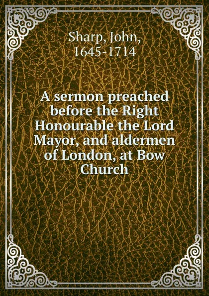 Обложка книги A sermon preached before the Right Honourable the Lord Mayor, and aldermen of London, at Bow Church., John Sharp