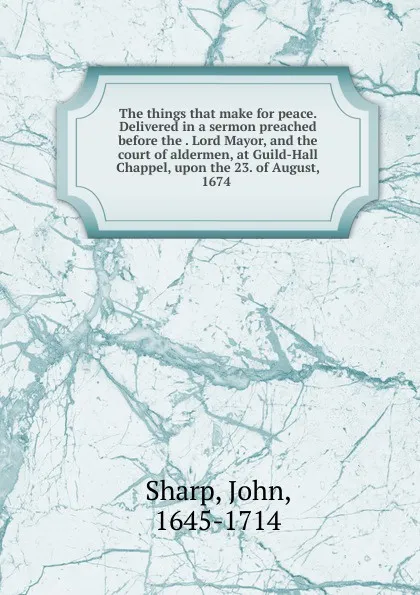 Обложка книги The things that make for peace. Delivered in a sermon preached before the Lord Mayor, and the court of aldermen, at Guild-Hall Chappel, upon the 23. of August, 1674, John Sharp