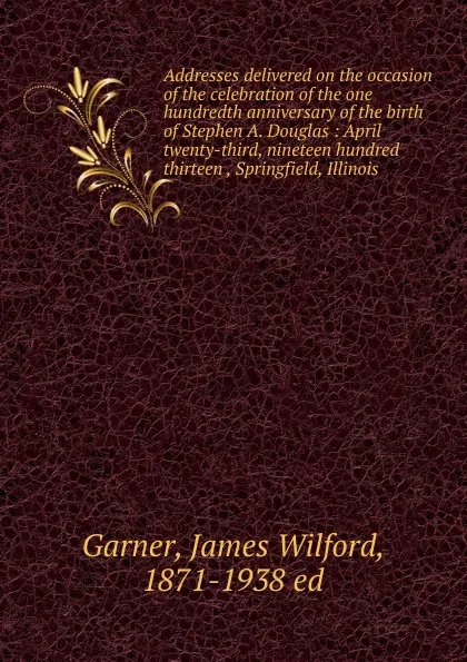 Обложка книги Addresses delivered on the occasion of the celebration of the one hundredth anniversary of the birth of Stephen A. Douglas, Garner James Wilford