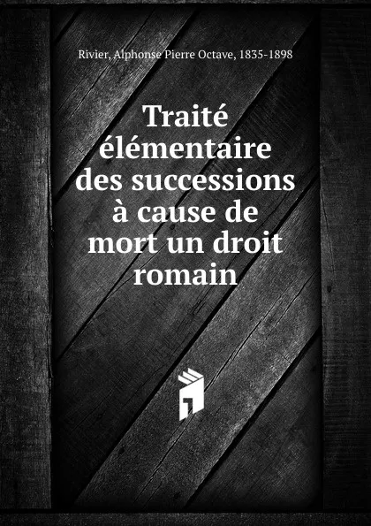 Обложка книги Traite elementaire des successions a cause de mort un droit romain, Alphonse Pierre Octave Rivier