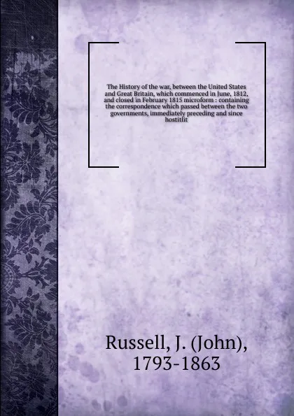 Обложка книги The History of the war, between the United States and Great Britain, which commenced in June, 1812, and closed in February 1815 microform, John Russell