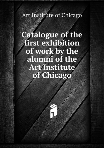 Обложка книги Catalogue of the first exhibition of work by the alumni of the Art Institute of Chicago, Art Institute of Chicago