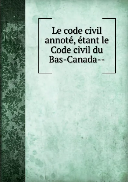 Обложка книги Le code civil annote, etant le Code civil du Bas-Canada-, Province