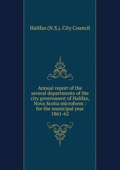 Обложка книги Annual report of the several departments of the city government of Halifax, Nova Scotia microform, 1861-62, Halifax N. S. City Council
