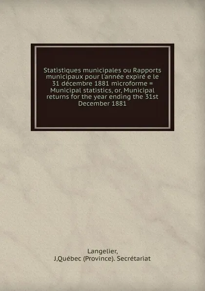 Обложка книги Statistiques municipales ou Rapports municipaux pour l.annee expire e le 31 decembre 1881 microforme . Municipal statistics. Or, Municipal returns for the year ending the 31st December 1881, J. Langelier