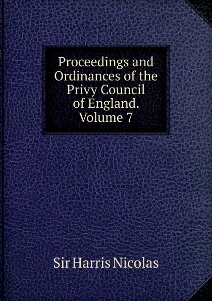 Обложка книги Proceedings and ordinances of the privy council of England. Volume 7, Harris Nicolas