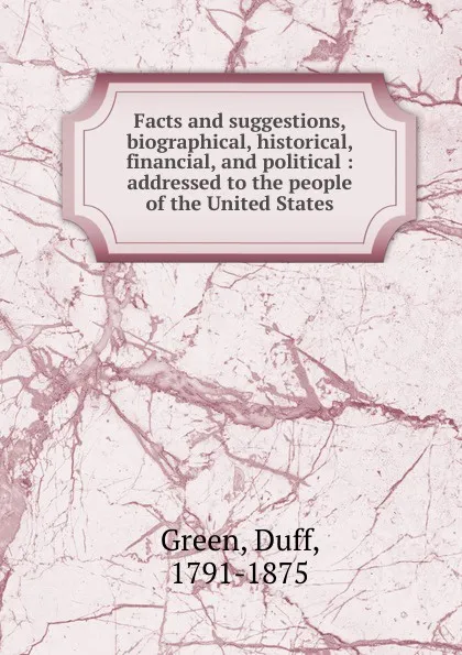 Обложка книги Facts and suggestions, biographical, historical, financial and political, Duff Green