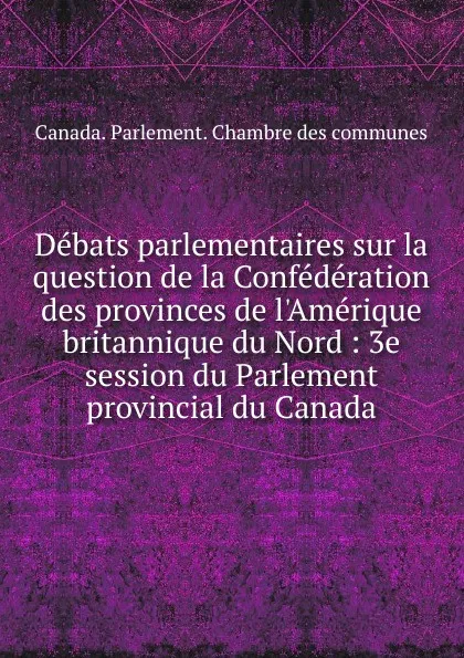 Обложка книги Debats parlementaires sur la question de la Confederation des provinces de l.Amerique britannique du Nord, Canada. Parlement. Chambre des communes