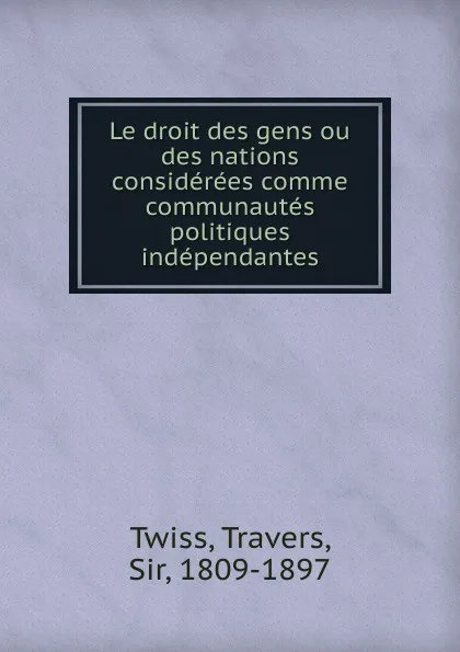 Обложка книги Le droit des gens. ou, des nations considerees comme communautes politiques independantes, Travers Twiss