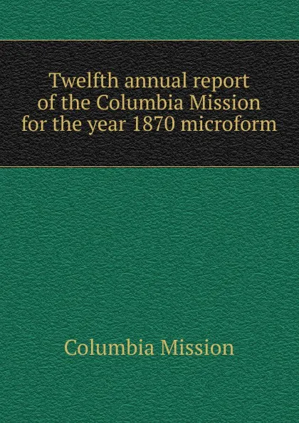 Обложка книги Twelfth annual report of the Columbia Mission for the year 1870 microform, Columbia Mission