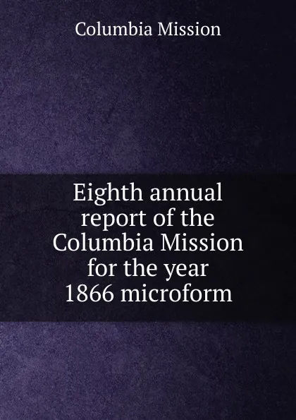 Обложка книги Eighth annual report of the Columbia Mission for the year 1866 microform, Columbia Mission