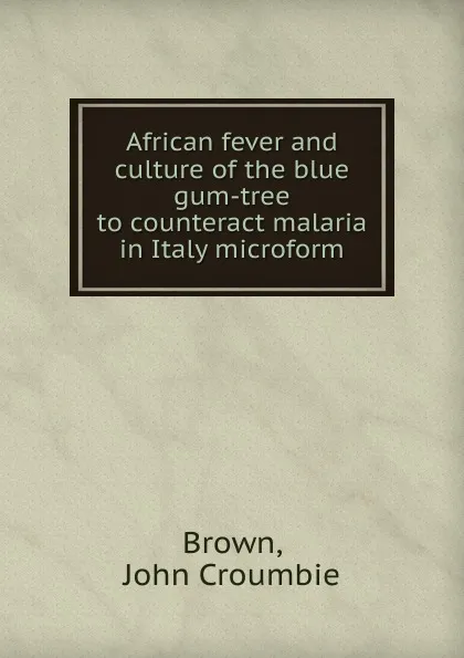 Обложка книги African fever and culture of the blue gum-tree to counteract malaria in Italy microform, John Croumbie Brown